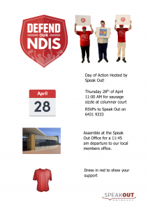 Easy Read flyer. Day of Action Hosted by Speak Out! Thursday 28th of April 11:00 AM for sausage sizzle at columnar court RSVPs to Speak Out on 6431 9333 Assemble at the Speak Out Office for a 11:45 am departure to our local members office. Dress in red to show your support