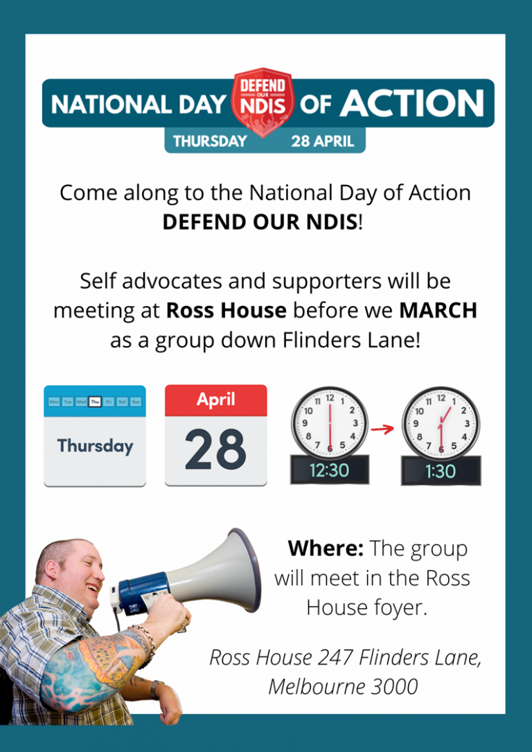 Come along to the National Day of Action to Defend Our NDIS! Self advocates and supporters will be meeting at Ross House before we March as a group down Flinders Lane! Thuirsday 28 April 12:30-1:30pm. Where? The group will meet in the Ross House foyer. Ross House 247 Flinders Lane Melbourne 3000
