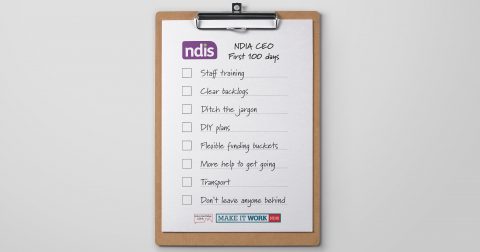 A clipboard with a checklist on it by Every Australian Counts. The NDIS logo is at the top next to the handwritten words “NDIA CEO First 100 days”. A checklist below waiting for ticks reads: Staff training; Clear backlogs; Ditch the jargon; DIY plans; Flexible funding buckets; More help to get going; Transport; Don’t leave anyone behind. At the bottom it has the EAC logo, and NDIS Make it Work.