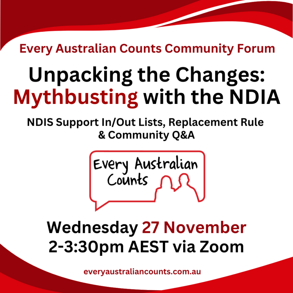 Unpacking the Changes: Mythbusting with the NDIA Wednesday 27 November 2-3:30pm AEST via Zoom everyaustraliancounts.com.au NDIS Support In/Out Lists, Replacement Rule & Community Q&A Every Australian Counts Community Forum. Unpacking the Changes: Mythbusting with the NDIA. NDIS Support In/Out Lists, Replacement Rule and Community Q&A. Wednesday 27 November 2-3:30pm AEST via Zoom. EAC logo and website are displayed.