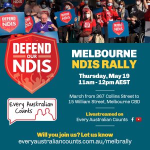 Photo of people rallying with Defend our NDIS signs, Every Australian Counts tshirts, and a megaphone. The text reads "Melbourne NDIS rally". Thursday May 19. 11am-12pm AEST. March from 367 Collins Street to 15 William Street, Melbourne CBD. Livestreamed on Every Australian Counts Facebook and Youtube. Will you join us? Let us know everyaustraliancounts.com.au/melbrally