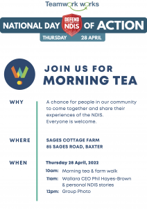 JOIN US FOR MORNING TEA A chance for people in our community to come together and share their experiences of the NDIS. Everyone is welcome. SAGES COTTAGE FARM 85 SAGES ROAD, BAXTER Thursday 28 April, 2022 WHERE WHEN 10am: 11am: 12pm: Morning tea & farm walk Wallara CEO Phil Hayes-Brown & personal NDIS stories Group Photo