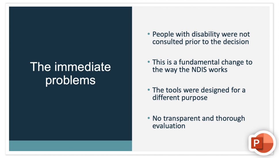 Screenshot of slide 6 from Catherine's Powerpoint. Text reads "The immediate problems. People with disability were not consulted prior to the decision This is a fundamental change to the way the NDIS works The tools were designed for a different purpose No transparent and thorough evaluation."