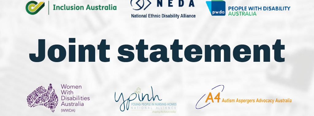 Joint statement: Australian Autism Alliance, Australian Federation of Disability Organisations, Children and Young People with Disability Australia, Disability Advocacy Network Australia, Every Australian Counts, First Peoples Disability Network, Inclusion Australia, National Ethnic Disability Australia, People with Disability Australia, Women with Disabilities Australia, Young People in Nursing Homes Alliance, Autism Aspergers Advocacy Australia (A4), Blind Citizens Australia, Brain Injury Australia, Deaf Australia, Deafblind Australia, Deafness Forum of Australia, Down Syndrome Australia, National Mental Health Consumer and Carer Forum, Physical Disability Australia.