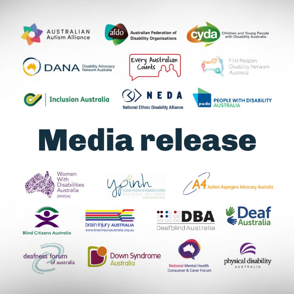 Media release: Australian Autism Alliance, Australian Federation of Disability Organisations, Children and Young People with Disability Australia, Disability Advocacy Network Australia, Every Australian Counts, First Peoples Disability Network, Inclusion Australia, National Ethnic Disability Australia, People with Disability Australia, Women with Disabilities Australia, Young People in Nursing Homes Alliance, Autism Aspergers Advocacy Australia (A4), Blind Citizens Australia, Brain Injury Australia, Deaf Australia, Deafblind Australia, Deafness Forum of Australia, Down Syndrome Australia, National Mental Health Consumer and Carer Forum, Physical Disability Australia.
